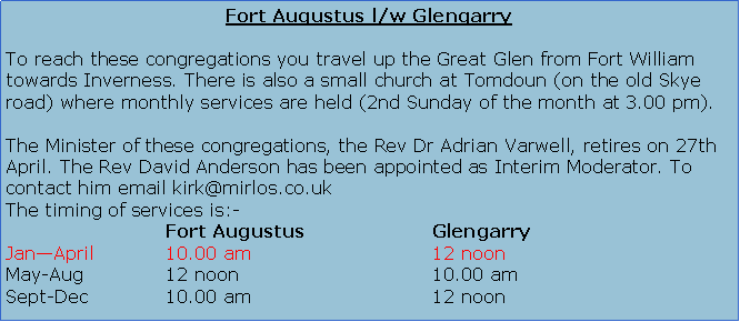 Text Box: Fort Augustus l/w GlengarryTo reach these congregations you travel up the Great Glen from Fort William towards Inverness. There is also a small church at Tomdoun (on the old Skye road) where monthly services are held.The Minister of these congregations is the Rev Adrian Varwell.The timing of services is:-			Fort Augustus 			GlengarryJan�April		12 noon				10.00 amMay-Aug		10.00 am				12 noonSept-Dec		12 noon				10.00 am