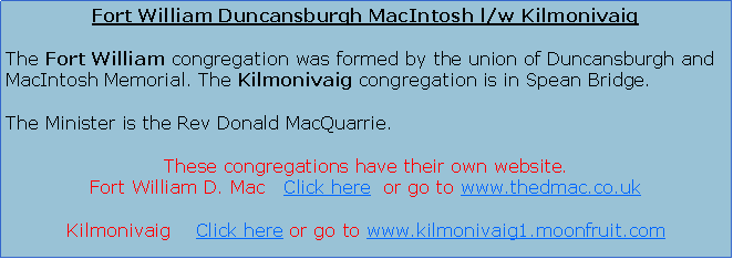 Text Box: Fort William Duncansburgh MacIntosh l/w KilmonivaigThe Fort William congregation was formed by the union of Duncansburgh and MacIntosh Memorial. The Kilmonivaig congregation is in Spean Bridge.The Minister is the Rev Donald MacQuarrie.Services are at 11.00 am in both Fort William and Kilmonivaig. Fort William also has an evening service at 6.30 pm.