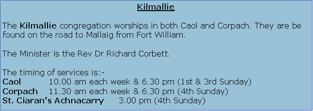 Text Box: KilmallieThe Kilmallie congregation worships in both Caol and Corpach. They are be found on the road to Mallaig from Fort William.The Minister is the Rev Dr Richard Corbett who is this year�s Presbytery Moderator.The timing of services is:-Caol		10.00 am each week & 6.30 pm (1st & 3rd Sunday)Corpach	11.30 am each week & 6.30 pm (4th Sunday)St. Ciaran�s Achnacarry	3.00 pm (4th Sunday)
