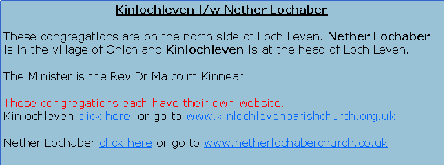 Text Box: Nether Lochaber l/w KinlochlevenThese congregations are on the north side of Loch Leven. Nether Lochaber is in the village of Onich and Kinlochleven is at the head of Loch Leven.The Minister is the Rev Dr Malcolm Kinnear.These congregations have their own website. Click here