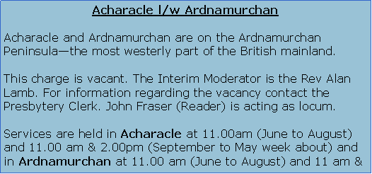 Text Box: Acharacle l/w ArdnamurchanAcharacle and Ardnamurchan are on the Ardnamurchan Peninsula�the most westerly part of the British mainland.The Minister of these congregations is the Rev Alison Grainger.Services are held in Acharacle at 11.00am (June to August) and 11.00 am & 2.00pm (September to May week about) and in Ardnamurchan at 11.00 am (June to August) and 11 am & 2.00 pm (September to May week about).