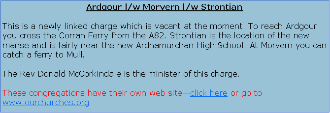Text Box: Ardgour l/w Morvern l/w StrontianThis is a newly linked charge which is vacant at the moment. To reach Ardgour you cross the Corran Ferry from the A82. Strontian is the location of the new Ardnamurchan High School. At Morvern you can catch a ferry to Mull.The Interim Moderator is the Rev David Kellas and his Parish Assistant is Ann Lyall DCS.STRONTIAN Service: 11.45am Sunday club for children during term time   ARDGOUR  Ardgour 10,00am Kingairloch: 3.30 pm (2nd Sunday, also 4th Sunday April to September) Treslaig Community Hall 3.30 pm (3rd Sunday)MORVERN (Lochaline) Service:Kiel, Lochaline 11 amThese congregations have their own web site�click here