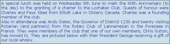 Text Box: A special lunch was held on Wednesday 9th June to mark the 60th Anniversary (to the day) to the granting of a charter to the Lochaber Club. Guests of honour were Charles and Faye Steel from Elliott Lake in Ontario Canada. Charles was a founding member of the club. Also in attendance was Andy Slater, the Governor of District 1230 and twenty visiting Rotarian (and partners) from the Rotary Club of Lannemezan in the Pyrenees in France. They were members of the club that one of our own members, Chris Sutton, has moved to. They are pictured below with their President George receiving a gift of  our local whisky.