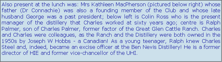 Text Box: Also present at the lunch was: Mrs Kathleen MacPherson (pictured below right) whose father (Dr Connachie) was also a founding member of the Club and whose late husband George was a past president; below left is Colin Ross who is the present manager of the distillery that Charles worked at sixty years ago; centre is Ralph Palmer, son of Charles Palmer, former factor of the Great Glen Cattle Ranch. Charles and Charles were colleagues, as the Ranch and the Distillery were both owned in the 1950s by Joseph W Hobbs - a Canadian! As a young teenager, Ralph knew Charles Steel and, indeed, became an excise officer at the Ben Nevis Distillery! He is a former director of HIE and former vice-chancellor of the UHI.